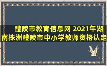 醴陵市教育信息网 2021年湖南株洲醴陵市中小学教师资格认定公告